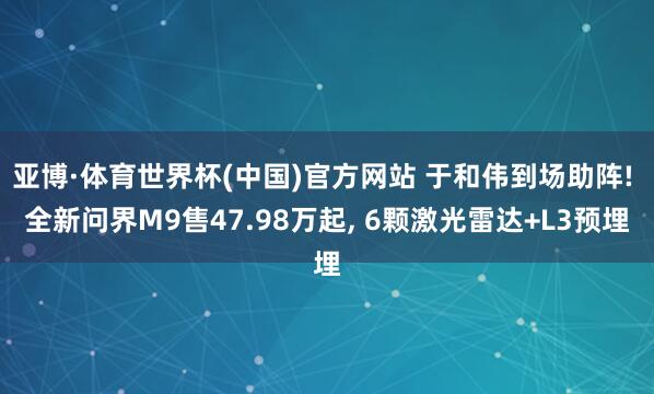 亚博·体育世界杯(中国)官方网站 于和伟到场助阵! 全新问界M9售47.98万起, 6颗激光雷达+L3预埋