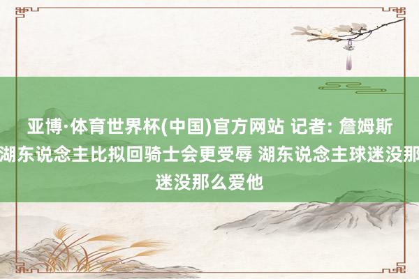 亚博·体育世界杯(中国)官方网站 记者: 詹姆斯降薪回湖东说念主比拟回骑士会更受辱 湖东说念主球迷没那么爱他