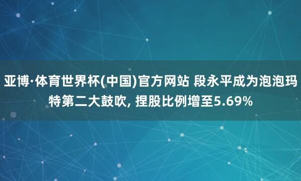 亚博·体育世界杯(中国)官方网站 段永平成为泡泡玛特第二大鼓吹, 捏股比例增至5.69%