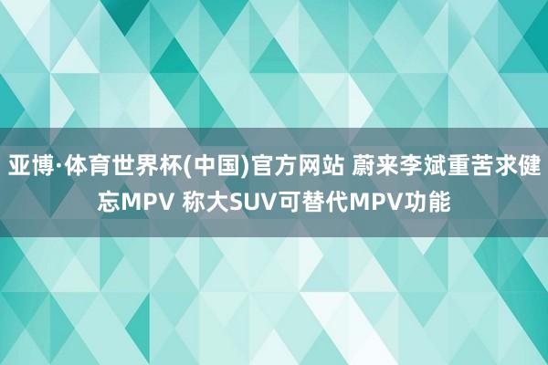 亚博·体育世界杯(中国)官方网站 蔚来李斌重苦求健忘MPV 称大SUV可替代MPV功能