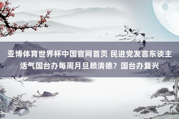 亚博体育世界杯中国官网首页 民进党发言东谈主活气国台办每周月旦赖清德？国台办复兴