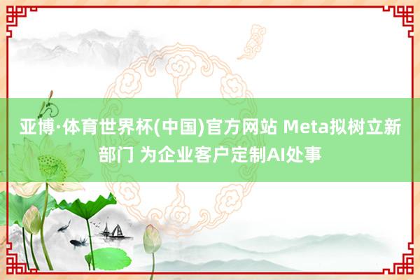 亚博·体育世界杯(中国)官方网站 Meta拟树立新部门 为企业客户定制AI处事