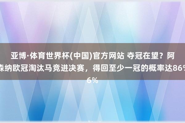 亚博·体育世界杯(中国)官方网站 夺冠在望？阿森纳欧冠淘汰马竞进决赛，得回至少一冠的概率达86%