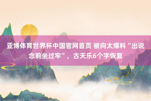 亚博体育世界杯中国官网首页 被向太爆料“出说念前坐过牢”，古天乐6个字恢复