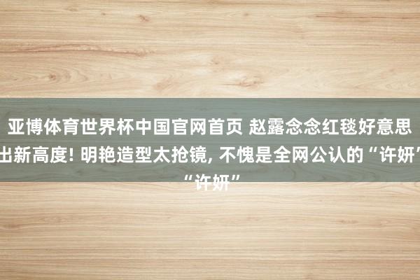 亚博体育世界杯中国官网首页 赵露念念红毯好意思出新高度! 明艳造型太抢镜, 不愧是全网公认的“许妍”