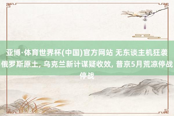 亚博·体育世界杯(中国)官方网站 无东谈主机狂袭俄罗斯原土, 乌克兰新计谋疑收效, 普京5月荒凉停战