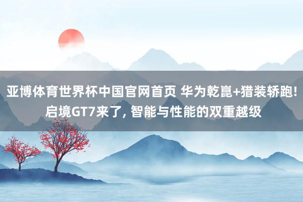 亚博体育世界杯中国官网首页 华为乾崑+猎装轿跑! 启境GT7来了, 智能与性能的双重越级