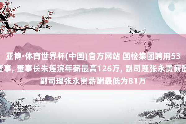 亚博·体育世界杯(中国)官方网站 国检集团聘用53岁白战英为董事, 董事长朱连滨年薪最高126万, 副司理张永贵薪酬最低为81万