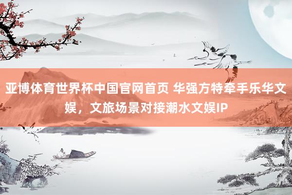 亚博体育世界杯中国官网首页 华强方特牵手乐华文娱，文旅场景对接潮水文娱IP