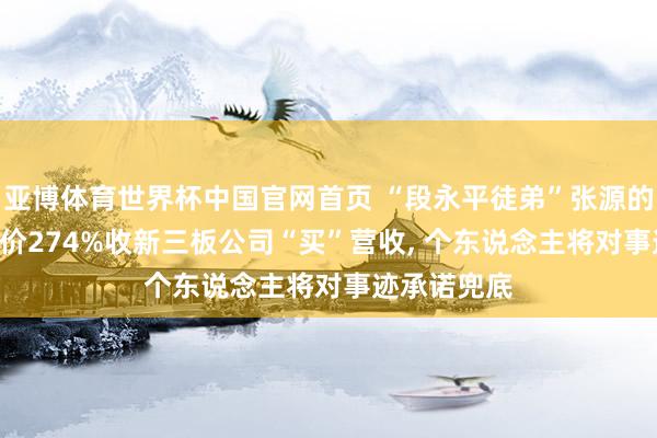 亚博体育世界杯中国官网首页 “段永平徒弟”张源的保壳术: 溢价274%收新三板公司“买”营收, 个东说念主将对事迹承诺兜底