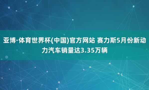 亚博·体育世界杯(中国)官方网站 赛力斯5月份新动力汽车销量达3.35万辆