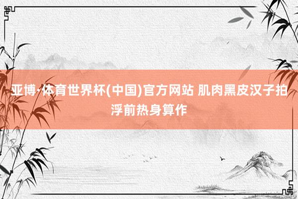 亚博·体育世界杯(中国)官方网站 肌肉黑皮汉子拍浮前热身算作