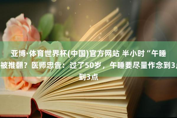 亚博·体育世界杯(中国)官方网站 半小时“午睡”被推翻？医师忠告：过了50岁，午睡要尽量作念到3点
