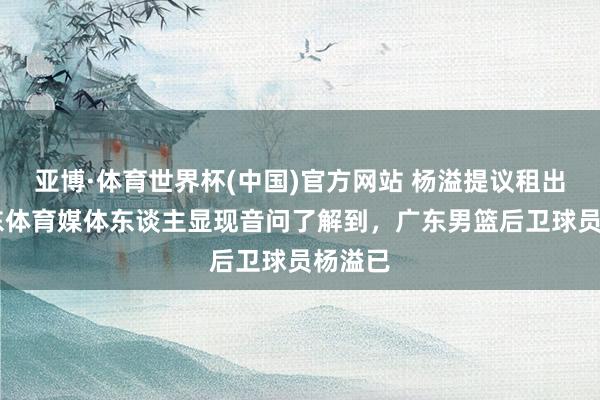 亚博·体育世界杯(中国)官方网站 杨溢提议租出 据广东体育媒体东谈主显现音问了解到，广东男篮后卫球员杨溢已