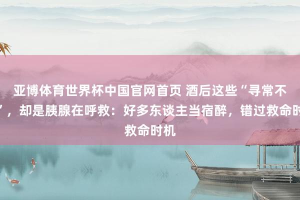 亚博体育世界杯中国官网首页 酒后这些“寻常不适”，却是胰腺在呼救：好多东谈主当宿醉，错过救命时机