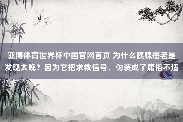 亚博体育世界杯中国官网首页 为什么胰腺癌老是发现太晚？因为它把求救信号，伪装成了庸俗不适