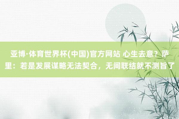 亚博·体育世界杯(中国)官方网站 心生去意？萨里：若是发展谋略无法契合，无间联结就不测旨了