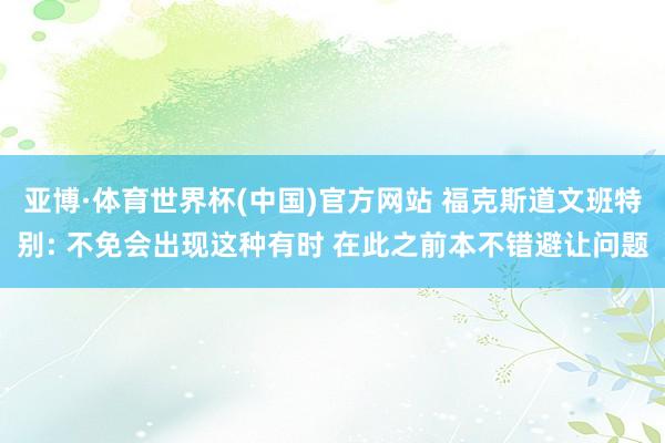 亚博·体育世界杯(中国)官方网站 福克斯道文班特别: 不免会出现这种有时 在此之前本不错避让问题