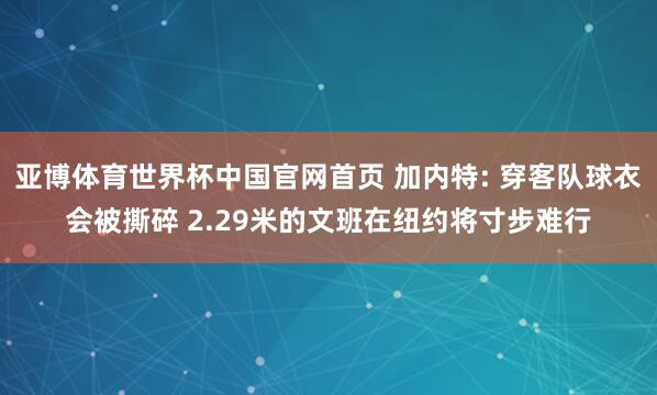 亚博体育世界杯中国官网首页 加内特: 穿客队球衣会被撕碎 2.29米的文班在纽约将寸步难行