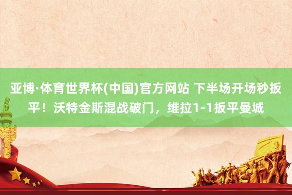 亚博·体育世界杯(中国)官方网站 下半场开场秒扳平！沃特金斯混战破门，维拉1-1扳平曼城