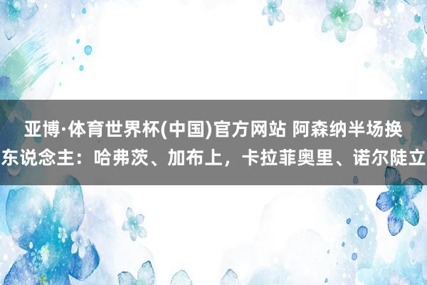 亚博·体育世界杯(中国)官方网站 阿森纳半场换东说念主：哈弗茨、加布上，卡拉菲奥里、诺尔陡立