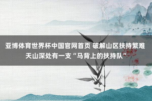 亚博体育世界杯中国官网首页 破解山区扶持繁难 天山深处有一支“马背上的扶持队”