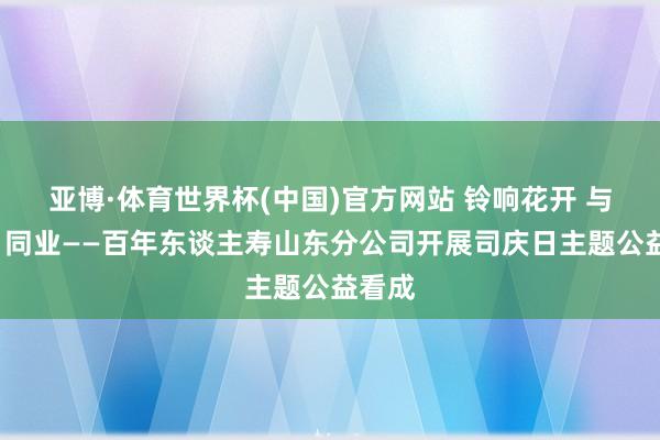 亚博·体育世界杯(中国)官方网站 铃响花开 与“星”同业——百年东谈主寿山东分公司开展司庆日主题公益看成