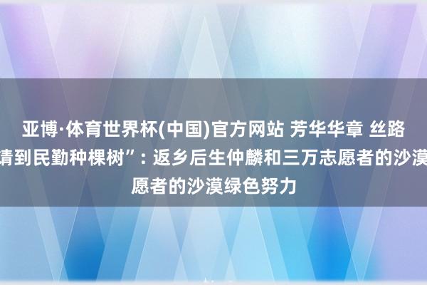 亚博·体育世界杯(中国)官方网站 芳华华章 丝路逐光丨“请到民勤种棵树”: 返乡后生仲麟和三万志愿者的沙漠绿色努力