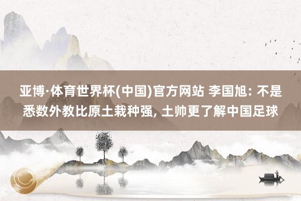 亚博·体育世界杯(中国)官方网站 李国旭: 不是悉数外教比原土栽种强， 土帅更了解中国足球