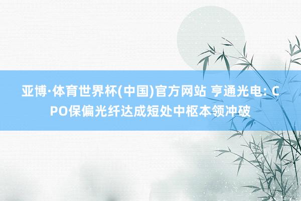 亚博·体育世界杯(中国)官方网站 亨通光电: CPO保偏光纤达成短处中枢本领冲破