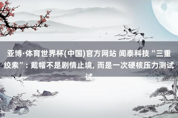 亚博·体育世界杯(中国)官方网站 闻泰科技“三重绞索”: 戴帽不是剧情止境， 而是一次硬核压力测试