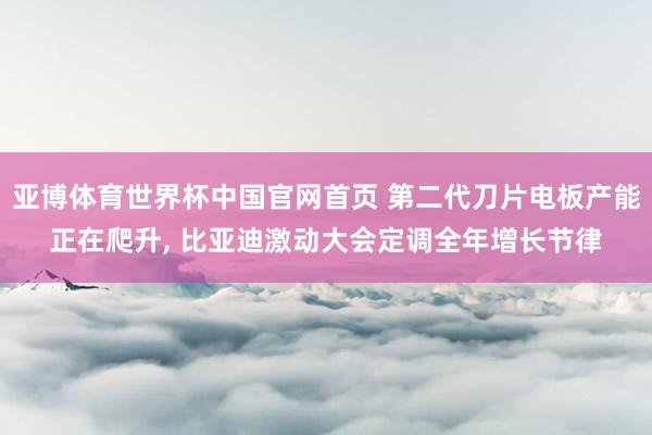 亚博体育世界杯中国官网首页 第二代刀片电板产能正在爬升， 比亚迪激动大会定调全年增长节律