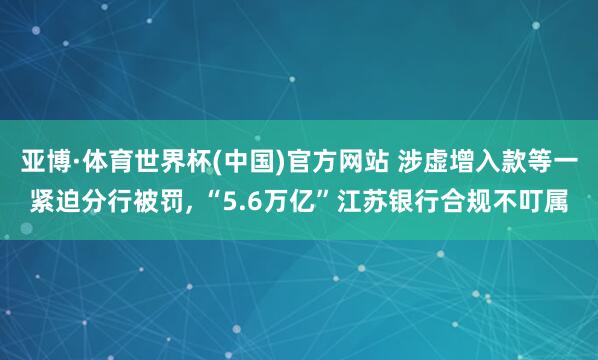 亚博·体育世界杯(中国)官方网站 涉虚增入款等一紧迫分行被罚， “5.6万亿”江苏银行合规不叮属