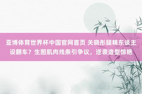 亚博体育世界杯中国官网首页 关晓彤腿精东谈主设翻车？生图肌肉线条引争议，逆袭造型惊艳