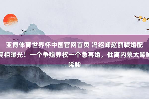 亚博体育世界杯中国官网首页 冯绍峰赵丽颖婚配真相曝光!一个争赡养权一个急再婚,仳离内幕太唏嘘