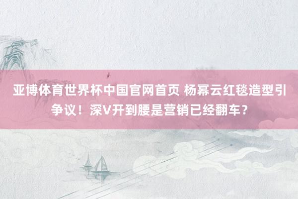 亚博体育世界杯中国官网首页 杨幂云红毯造型引争议！深V开到腰是营销已经翻车？