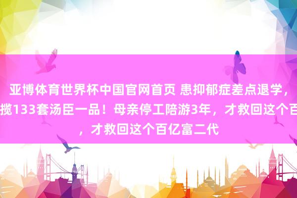 亚博体育世界杯中国官网首页 患抑郁症差点退学,21岁却招揽133套汤臣一品!母亲停工陪游3年,才救回这个百亿富二代