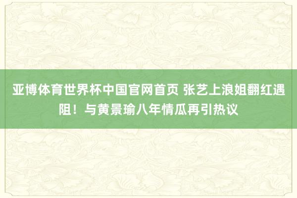 亚博体育世界杯中国官网首页 张艺上浪姐翻红遇阻！与黄景瑜八年情瓜再引热议