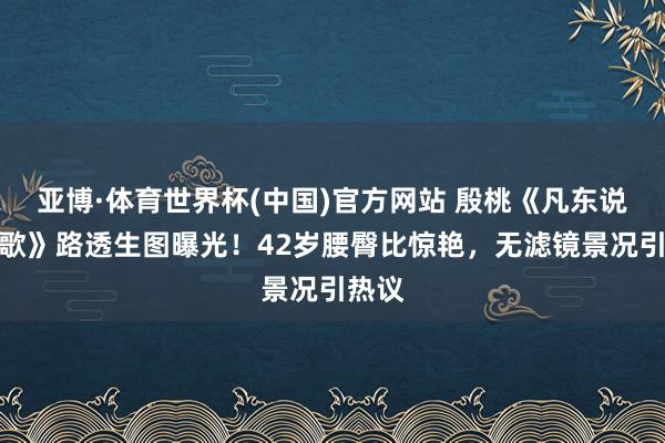 亚博·体育世界杯(中国)官方网站 殷桃《凡东说念主歌》路透生图曝光!42岁腰臀比惊艳,无滤镜景况引热议