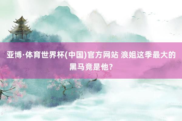 亚博·体育世界杯(中国)官方网站 浪姐这季最大的黑马竟是他？