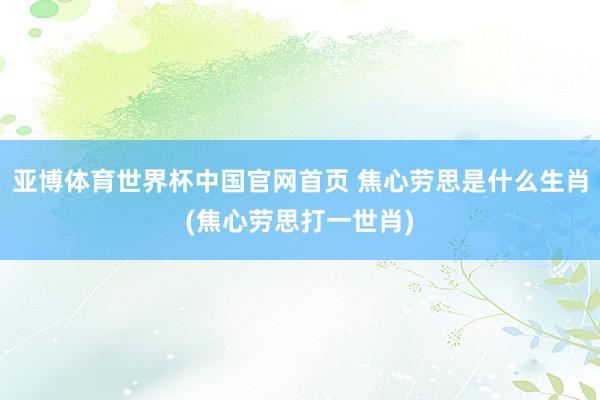 亚博体育世界杯中国官网首页 焦心劳思是什么生肖(焦心劳思打一世肖)