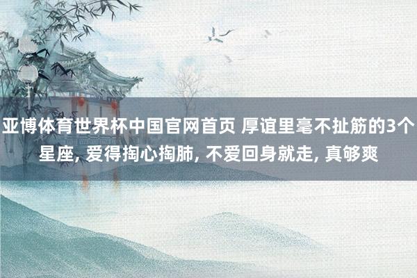 亚博体育世界杯中国官网首页 厚谊里毫不扯筋的3个星座， 爱得掏心掏肺， 不爱回身就走， 真够爽