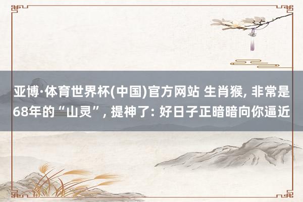 亚博·体育世界杯(中国)官方网站 生肖猴， 非常是68年的“山灵”， 提神了: 好日子正暗暗向你逼近