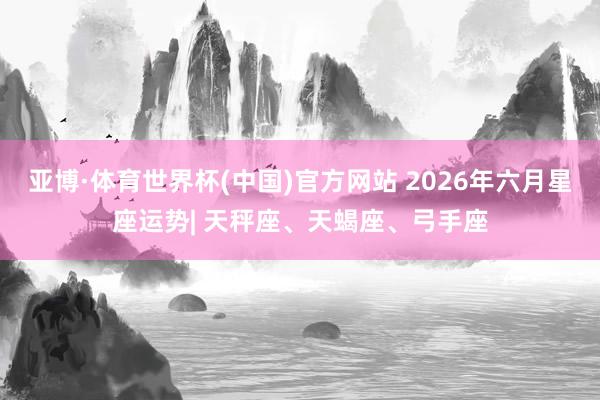 亚博·体育世界杯(中国)官方网站 2026年六月星座运势| 天秤座、天蝎座、弓手座