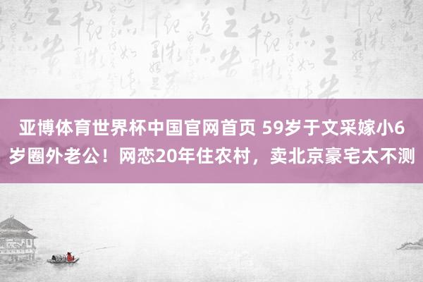 亚博体育世界杯中国官网首页 59岁于文采嫁小6岁圈外老公！网恋20年住农村，卖北京豪宅太不测
