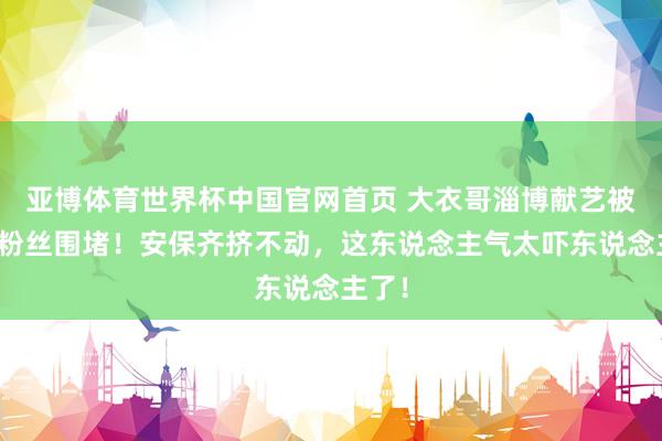 亚博体育世界杯中国官网首页 大衣哥淄博献艺被数万粉丝围堵！安保齐挤不动，这东说念主气太吓东说念主了！