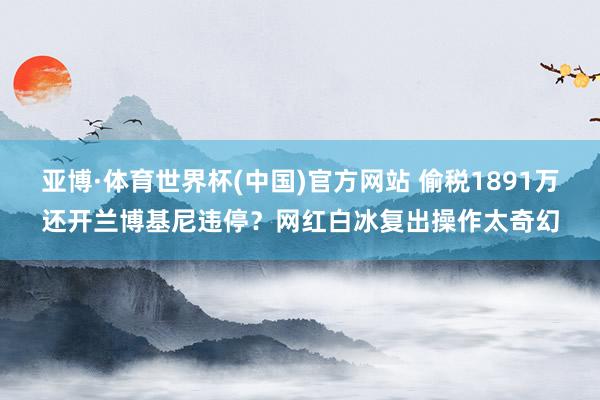 亚博·体育世界杯(中国)官方网站 偷税1891万还开兰博基尼违停？网红白冰复出操作太奇幻