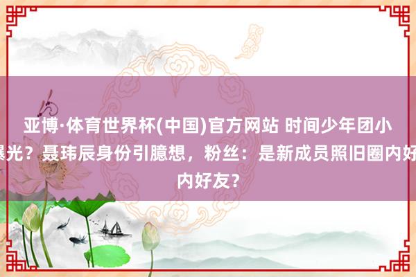 亚博·体育世界杯(中国)官方网站 时间少年团小群曝光？聂玮辰身份引臆想，粉丝：是新成员照旧圈内好友？