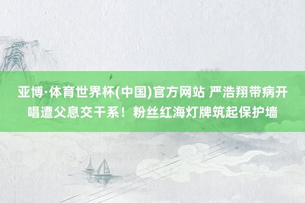 亚博·体育世界杯(中国)官方网站 严浩翔带病开唱遭父息交干系！粉丝红海灯牌筑起保护墙