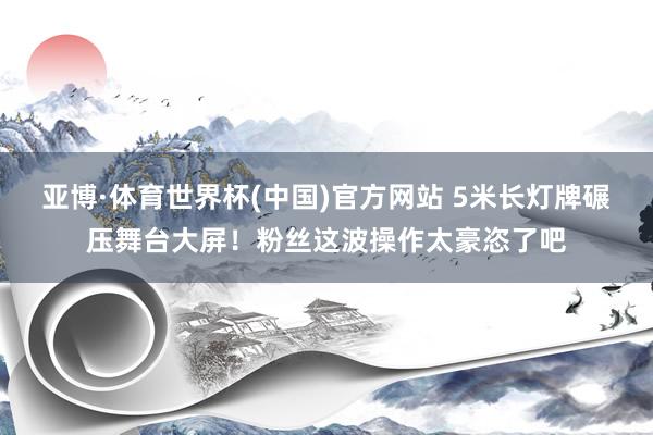亚博·体育世界杯(中国)官方网站 5米长灯牌碾压舞台大屏！粉丝这波操作太豪恣了吧